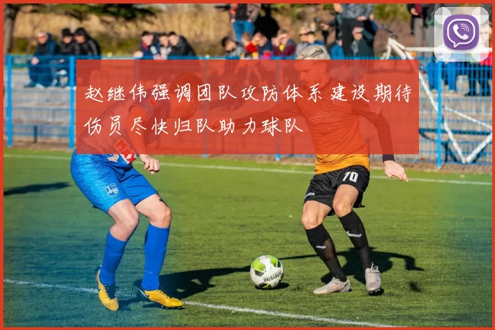 赵继伟强调团队攻防体系建设期待伤员尽快归队助力球队
